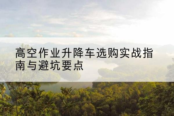 恩阳升降车怎么选-高空作业升降车选购实战指南与避坑要点