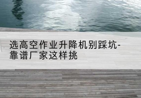 恩阳剪叉式升降机厂家-选高空作业升降机别踩坑-靠谱厂家这样挑