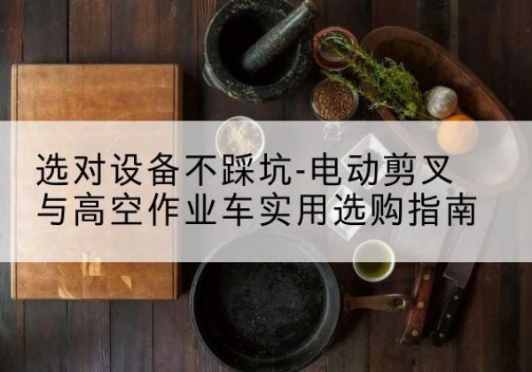 恩阳电动剪叉升降平台怎么选-选对设备不踩坑-电动剪叉与高空作业车实用选购指南